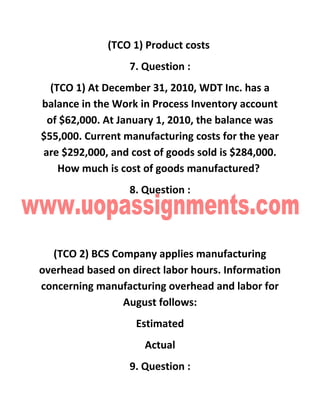(TCO 1) Product costs
7. Question :
(TCO 1) At December 31, 2010, WDT Inc. has a
balance in the Work in Process Inventory account
of $62,000. At January 1, 2010, the balance was
$55,000. Current manufacturing costs for the year
are $292,000, and cost of goods sold is $284,000.
How much is cost of goods manufactured?
8. Question :
(TCO 2) BCS Company applies manufacturing
overhead based on direct labor hours. Information
concerning manufacturing overhead and labor for
August follows:
Estimated
Actual
9. Question :
 