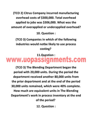 (TCO 2) Citrus Company incurred manufacturing
overhead costs of $300,000. Total overhead
applied to jobs was $306,000. What was the
amount of overapplied or underapplied overhead?
10. Question :
(TCO 3) Companies in which of the following
industries would notbe likely to use process
costing?
11.Question :
(TCO 3) The Blending Department began the
period with 20,000 units. During the period the
department received another 80,000 units from
the prior department and at the end of the period
30,000 units remained, which were 40% complete.
How much are equivalent units in The Blending
Department’s work in process inventory at the end
of the period?
12. Question :
 