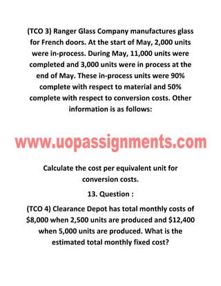 (TCO 3) Ranger Glass Company manufactures glass
for French doors. At the start of May, 2,000 units
were in-process. During May, 11,000 units were
completed and 3,000 units were in process at the
end of May. These in-process units were 90%
complete with respect to material and 50%
complete with respect to conversion costs. Other
information is as follows:
Calculate the cost per equivalent unit for
conversion costs.
13. Question :
(TCO 4) Clearance Depot has total monthly costs of
$8,000 when 2,500 units are produced and $12,400
when 5,000 units are produced. What is the
estimated total monthly fixed cost?
 