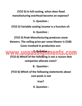 (TCO 5) In full costing, when does fixed
manufacturing overhead become an expense?
5. Question :
(TCO 5) Variable costing income is a function of:
6. Question :
(TCO 5) Peak Manufacturing produces snow
blowers. The selling price per snow blower is $100.
Costs involved in production are:
7. Question :
(TCO 6) Which of the following is not a reason that
companies allocate costs?
8. Question :
(TCO 6) Which of the following statements about
cost pools is not
true?
9. Question :
 