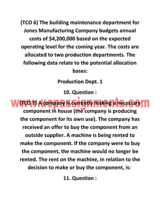 (TCO 6) The building maintenance department for
Jones Manufacturing Company budgets annual
costs of $4,200,000 based on the expected
operating level for the coming year. The costs are
allocated to two production departments. The
following data relate to the potential allocation
bases:
Production Dept. 1
10. Question :
(TCO 7) A company is currently making a necessary
component in house (the company is producing
the component for its own use). The company has
received an offer to buy the component from an
outside supplier. A machine is being rented to
make the component. If the company were to buy
the component, the machine would no longer be
rented. The rent on the machine, in relation to the
decision to make or buy the component, is:
11. Question :
 