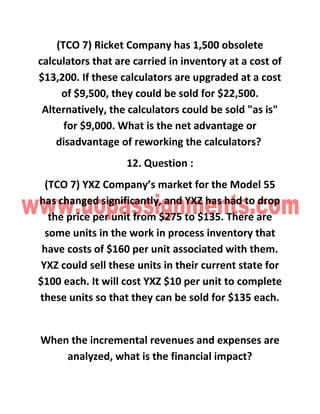 (TCO 7) Ricket Company has 1,500 obsolete
calculators that are carried in inventory at a cost of
$13,200. If these calculators are upgraded at a cost
of $9,500, they could be sold for $22,500.
Alternatively, the calculators could be sold "as is"
for $9,000. What is the net advantage or
disadvantage of reworking the calculators?
12. Question :
(TCO 7) YXZ Company’s market for the Model 55
has changed significantly, and YXZ has had to drop
the price per unit from $275 to $135. There are
some units in the work in process inventory that
have costs of $160 per unit associated with them.
YXZ could sell these units in their current state for
$100 each. It will cost YXZ $10 per unit to complete
these units so that they can be sold for $135 each.
When the incremental revenues and expenses are
analyzed, what is the financial impact?
 