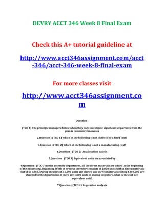 DEVRY ACCT 346 Week 8 Final Exam
Check this A+ tutorial guideline at
http://www.acct346assignment.com/acct
-346/acct-346-week-8-final-exam
For more classes visit
http://www.acct346assignment.co
m
Question :
(TCO 1) The principle managers follow when they only investigate significant departures from the
plan is commonly known as
2.Question : (TCO 1) Which of the following is not likely to be a fixed cost?
3.Question : (TCO 2) Which of the following is not a manufacturing cost?
4.Question : (TCO 2) An allocation base is
5.Question : (TCO 3) Equivalent units are calculated by
6.Question : (TCO 3) In the assembly department, all the direct materials are added at the beginning
of the processing. Beginning Work in Process inventory consists of 2,000 units with a direct materials
cost of $31,860. During the period, 15,000 units are started and direct materials costing $250,000 are
charged to the department. If there are 1,000 units in ending inventory, what is the cost per
equivalent unit?
7.Question : (TCO 4) Regression analysis
 