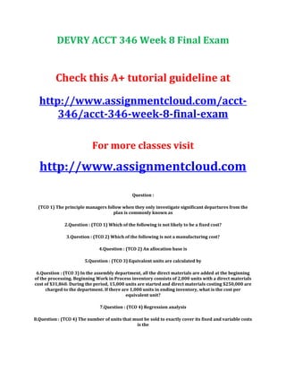 DEVRY ACCT 346 Week 8 Final Exam
Check this A+ tutorial guideline at
http://www.assignmentcloud.com/acct-
346/acct-346-week-8-final-exam
For more classes visit
http://www.assignmentcloud.com
Question :
(TCO 1) The principle managers follow when they only investigate significant departures from the
plan is commonly known as
2.Question : (TCO 1) Which of the following is not likely to be a fixed cost?
3.Question : (TCO 2) Which of the following is not a manufacturing cost?
4.Question : (TCO 2) An allocation base is
5.Question : (TCO 3) Equivalent units are calculated by
6.Question : (TCO 3) In the assembly department, all the direct materials are added at the beginning
of the processing. Beginning Work in Process inventory consists of 2,000 units with a direct materials
cost of $31,860. During the period, 15,000 units are started and direct materials costing $250,000 are
charged to the department. If there are 1,000 units in ending inventory, what is the cost per
equivalent unit?
7.Question : (TCO 4) Regression analysis
8.Question : (TCO 4) The number of units that must be sold to exactly cover its fixed and variable costs
is the
 