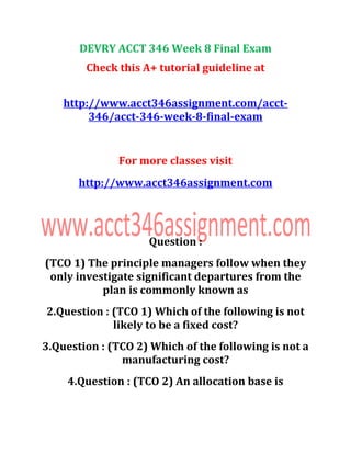 DEVRY ACCT 346 Week 8 Final Exam
Check this A+ tutorial guideline at
http://www.acct346assignment.com/acct-
346/acct-346-week-8-final-exam
For more classes visit
http://www.acct346assignment.com
Question :
(TCO 1) The principle managers follow when they
only investigate significant departures from the
plan is commonly known as
2.Question : (TCO 1) Which of the following is not
likely to be a fixed cost?
3.Question : (TCO 2) Which of the following is not a
manufacturing cost?
4.Question : (TCO 2) An allocation base is
 