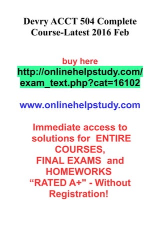 Devry ACCT 504 Complete
Course-Latest 2016 Feb
buy here
http://onlinehelpstudy.com/
exam_text.php?cat=16102
www.onlinehelpstudy.com
Immediate access to
solutions for ENTIRE
COURSES,
FINAL EXAMS and
HOMEWORKS
“RATED A+" - Without
Registration!
 