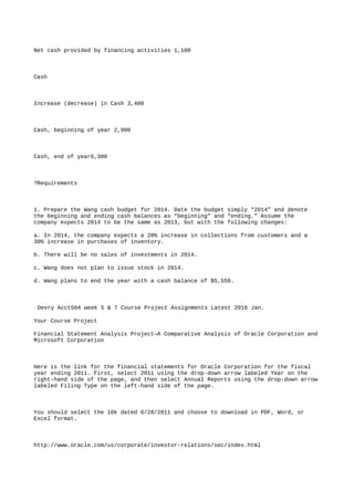 Net cash provided by financing activities 1,100
Cash
Increase (decrease) in Cash 3,400
Cash, beginning of year 2,900
Cash, end of year6,300
?Requirements
1. Prepare the Wang cash budget for 2014. Date the budget simply “2014” and denote
the beginning and ending cash balances as “beginning” and “ending.” Assume the
company expects 2014 to be the same as 2013, but with the following changes:
a. In 2014, the company expects a 20% increase in collections from customers and a
30% increase in purchases of inventory.
b. There will be no sales of investments in 2014.
c. Wang does not plan to issue stock in 2014.
d. Wang plans to end the year with a cash balance of $5,550.
Devry Acct504 week 5 & 7 Course Project Assignments Latest 2016 Jan.
Your Course Project
Financial Statement Analysis Project—A Comparative Analysis of Oracle Corporation and
Microsoft Corporation
Here is the link for the financial statements for Oracle Corporation for the fiscal
year ending 2011. First, select 2011 using the drop-down arrow labeled Year on the
right-hand side of the page, and then select Annual Reports using the drop-down arrow
labeled Filing Type on the left-hand side of the page.
You should select the 10k dated 6/28/2011 and choose to download in PDF, Word, or
Excel format.
http://www.oracle.com/us/corporate/investor-relations/sec/index.html
 