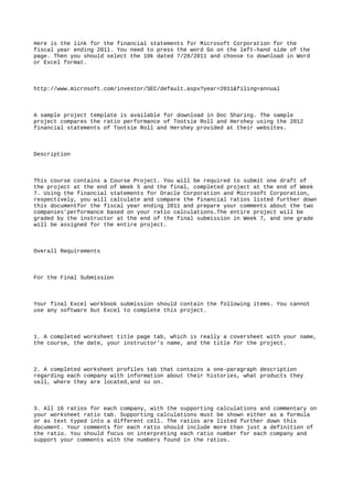 Here is the link for the financial statements for Microsoft Corporation for the
fiscal year ending 2011. You need to press the word Go on the left-hand side of the
page. Then you should select the 10k dated 7/28/2011 and choose to download in Word
or Excel format.
http://www.microsoft.com/investor/SEC/default.aspx?year=2011&filing=annual
A sample project template is available for download in Doc Sharing. The sample
project compares the ratio performance of Tootsie Roll and Hershey using the 2012
financial statements of Tootsie Roll and Hershey provided at their websites.
Description
This course contains a Course Project. You will be required to submit one draft of
the project at the end of Week 5 and the final, completed project at the end of Week
7. Using the financial statements for Oracle Corporation and Microsoft Corporation,
respectively, you will calculate and compare the financial ratios listed further down
this documentfor the fiscal year ending 2011 and prepare your comments about the two
companies’performance based on your ratio calculations.The entire project will be
graded by the instructor at the end of the final submission in Week 7, and one grade
will be assigned for the entire project.
Overall Requirements
For the Final Submission
Your final Excel workbook submission should contain the following items. You cannot
use any software but Excel to complete this project.
1. A completed worksheet title page tab, which is really a coversheet with your name,
the course, the date, your instructor’s name, and the title for the project.
2. A completed worksheet profiles tab that contains a one-paragraph description
regarding each company with information about their histories, what products they
sell, where they are located,and so on.
3. All 16 ratios for each company, with the supporting calculations and commentary on
your worksheet ratio tab. Supporting calculations must be shown either as a formula
or as text typed into a different cell. The ratios are listed further down this
document. Your comments for each ratio should include more than just a definition of
the ratio. You should focus on interpreting each ratio number for each company and
support your comments with the numbers found in the ratios.
 