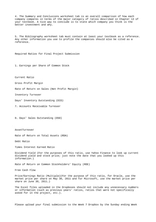 4. The Summary and Conclusions worksheet tab is an overall comparison of how each
company compares in terms of the major category of ratios described in Chapter 13 of
your textbook. A nice way to conclude is to state which company you think is the
better investment and why.
5. The Bibliography worksheet tab must contain at least your textbook as a reference.
Any other information you use to profile the companies should also be cited as a
reference.
Required Ratios for Final Project Submission
1. Earnings per Share of Common Stock
Current Ratio
Gross Profit Margin
Rate of Return on Sales (Net Profit Margin)
Inventory Turnover
Days’ Inventory Outstanding (DIO)
7. Accounts Receivable Turnover
8. Days’ Sales Outstanding (DSO)
AssetTurnover
Rate of Return on Total Assets (ROA)
Debt Ratio
Times Interest Earned Ratio
Dividend Yield (For the purposes of this ratio, use Yahoo Finance to look up current
dividend yield and stock price; just note the date that you looked up this
information.)
Rate of Return on Common Stockholders’ Equity (ROE)
Free Cash Flow
Price/Earnings Ratio (Multiple)(For the purpose of this ratio, for Oracle, use the
market price per share on May 30, 2011 and for Microsoft, use the market price per
share on June 30, 2011.)
The Excel files uploaded in the Dropboxes should not include any unnecessary numbers
or information (such as previous years' ratios, ratios that were not specifically
asked for in the project, etc.).
Please upload your final submission to the Week 7 Dropbox by the Sunday ending Week
 