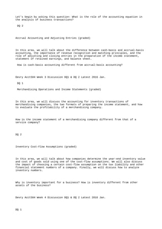 Let's begin by asking this question: What is the role of the accounting equation in
the analysis of business transactions?
DQ 2
Accrual Accounting and Adjusting Entries (graded)
In this area, we will talk about the difference between cash-basis and accrual-basis
accounting, the importance of revenue recognition and matching principles, and the
role of adjusting and closing entries in the preparation of the income statement,
statement of retained earnings, and balance sheet.
How is cash-basis accounting different from accrual-basis accounting?
Devry Acct504 Week 3 Discussion DQ1 & DQ 2 Latest 2016 Jan.
DQ 1
Merchandising Operations and Income Statements (graded)
In this area, we will discuss the accounting for inventory transactions of
merchandising companies, the two formats of preparing the income statement, and how
to evaluate the profitability of a merchandising company.
How is the income statement of a merchandising company different from that of a
service company?
DQ 2
Inventory Cost-Flow Assumptions (graded)
In this area, we will talk about how companies determine the year-end inventory value
and cost of goods sold using one of the cost-flow assumptions. We will also discuss
the impact of choosing a certain cost-flow assumption on the tax liability and other
financial statement numbers of a company. Finally, we will discuss how to analyze
inventory numbers.
Why is inventory important for a business? How is inventory different from other
assets of the business?
Devry Acct504 Week 4 Discussion DQ1 & DQ 2 Latest 2016 Jan.
DQ 1
 