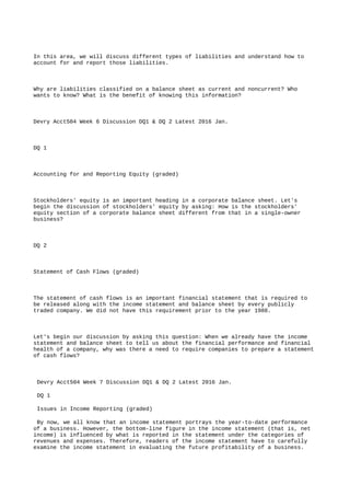 In this area, we will discuss different types of liabilities and understand how to
account for and report those liabilities.
Why are liabilities classified on a balance sheet as current and noncurrent? Who
wants to know? What is the benefit of knowing this information?
Devry Acct504 Week 6 Discussion DQ1 & DQ 2 Latest 2016 Jan.
DQ 1
Accounting for and Reporting Equity (graded)
Stockholders' equity is an important heading in a corporate balance sheet. Let's
begin the discussion of stockholders' equity by asking: How is the stockholders'
equity section of a corporate balance sheet different from that in a single-owner
business?
DQ 2
Statement of Cash Flows (graded)
The statement of cash flows is an important financial statement that is required to
be released along with the income statement and balance sheet by every publicly
traded company. We did not have this requirement prior to the year 1988.
Let's begin our discussion by asking this question: When we already have the income
statement and balance sheet to tell us about the financial performance and financial
health of a company, why was there a need to require companies to prepare a statement
of cash flows?
Devry Acct504 Week 7 Discussion DQ1 & DQ 2 Latest 2016 Jan.
DQ 1
Issues in Income Reporting (graded)
By now, we all know that an income statement portrays the year-to-date performance
of a business. However, the bottom-line figure in the income statement (that is, net
income) is influenced by what is reported in the statement under the categories of
revenues and expenses. Therefore, readers of the income statement have to carefully
examine the income statement in evaluating the future profitability of a business.
 
