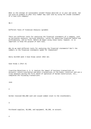 What is the concept of sustainable income? Please describe it in your own words. Can
you give an example of what this number may look like by using the income statement
of a real-life company?
DQ 2
Different Tools of Financial Analysis (graded)
There are different tools for analyzing the financial statements of a company, such
as horizontal analysis, vertical analysis, ratios for measuring financial health and
profitability, and so forth. Before we begin using these tools, however, it is
important to know the purpose of each tool.
Why do we need different tools for analyzing the financial statements? Don't the
numbers in the financial statements speak for themselves?
Devry Acct504 week 3 Case Study Latest 2016 Jan.
Case Study 1 (Part A)
(Learning Objectives 4, 5, 6: Analyze the impact of business transactions on
accounts; record (journalize and post) transactions in the books; construct and use a
trial balance) During the first month of operation of Gordon Construction, Inc.,
completed the following transactions:
June
2
Gordon received $55,000 cash and issued common stock to the stockholders.
3
Purchased supplies, $3,000, and equipment, $5,200, on account.
4
 