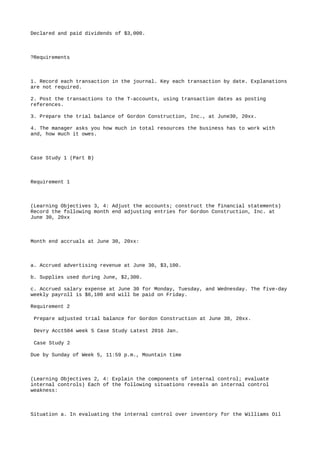Declared and paid dividends of $3,000.
?Requirements
1. Record each transaction in the journal. Key each transaction by date. Explanations
are not required.
2. Post the transactions to the T-accounts, using transaction dates as posting
references.
3. Prepare the trial balance of Gordon Construction, Inc., at June30, 20xx.
4. The manager asks you how much in total resources the business has to work with
and, how much it owes.
Case Study 1 (Part B)
Requirement 1
(Learning Objectives 3, 4: Adjust the accounts; construct the financial statements)
Record the following month end adjusting entries for Gordon Construction, Inc. at
June 30, 20xx
Month end accruals at June 30, 20xx:
a. Accrued advertising revenue at June 30, $3,100.
b. Supplies used during June, $2,300.
c. Accrued salary expense at June 30 for Monday, Tuesday, and Wednesday. The five-day
weekly payroll is $6,100 and will be paid on Friday.
Requirement 2
Prepare adjusted trial balance for Gordon Construction at June 30, 20xx.
Devry Acct504 week 5 Case Study Latest 2016 Jan.
Case Study 2
Due by Sunday of Week 5, 11:59 p.m., Mountain time
(Learning Objectives 2, 4: Explain the components of internal control; evaluate
internal controls) Each of the following situations reveals an internal control
weakness:
Situation a. In evaluating the internal control over inventory for the Williams Oil
 