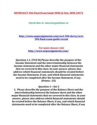 DEVRYACCT 504 Final Exam Guide NEW (2 Sets, NEW 2017)
Check this A+ tutorial guideline at
http://www.uopassignments.com/acct-504-devry/acct-
504-final-exam-guide-recent
For more classes visit
http://www.uopassignments.com/
Question 1.1. (TCO D) Please describe the purpose of the
Income Statement and the interrelationship between the
income statement and the other major financial statements
that we covered in this class. In your answer, please also
address which financial statements should be created before
the Income Statement, if any, and which financial statements
need to be completed after the Income Statement, if any.
(Points : 25)
Question 1—Set 2
1. Please describe the purpose of the Balance Sheet and the
interrelationship between the balance sheet and the other
major financial statements that we covered in this class. In your
answer, please also address which financial statements should
be created before the Balance Sheet, if any, and which financial
statements need to be completed after the Balance Sheet, if any
 