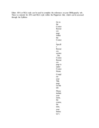 Either APA or MLA style can be used to complete the references on your Bibliography tab.
There is a tutorial for APA and MLA style within the Plagiarism link, which can be accessed
through the Syllabus
Go to
the
Course
Resour
ces
page
within
the
Course
-
Specifi
c
Resour
ces
section
. The
Course
Resour
ces
page is
under
Course
Home.
Compl
ete
your
Title
page
on this
tab.
Please
include
your
name,
the
course,
the
date,
your
instruc
tor’s
 