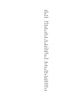 name,
and the
title
for the
project
.
Compl
ete one
paragr
aph,
profili
ng
each
compa
ny’s
busine
ss,
includi
ng
inform
ation
such as
a brief
history
, where
they
are
located
,
numbe
r of
emplo
yees,
the
produc
ts they
sell,
and so
forth.
Please
referen
ce any
websit
es that
you
used
 