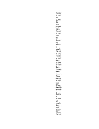 Tootsi
e Roll
has
2,000
full-
time
emplo
yees.
Tootsi
e Roll
sells
the
followi
ng
brande
d
candy:
Tootsi
e Roll,
Tootsi
e Roll
Pop,
Charm
s Blow
Pop,
Mason
Dots,
Andes,
Sugar
Daddy,
Charle
ston
Chew,
Double
Bubble
,
Razzle
s,
Caram
el
Apple
Pop,
and
Junior
Mints.
Tootsi
 