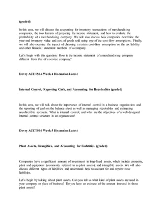 (graded)
In this area, we will discuss the accounting for inventory transactions of merchandising
companies, the two formats of preparing the income statement, and how to evaluate the
profitability of a merchandising company. We will also discuss how companies determine the
year-end inventory value and cost of goods sold using one of the cost-flow assumptions. Finally,
we will also examine the impact of choosing a certain cost-flow assumption on the tax liability
and other financial statement numbers of a company.
Let’s begin with this question: How is the income statement of a merchandising company
different from that of a service company?
Devry ACCT504 Week 4 Discussion Latest
Internal Control, Reporting Cash, and Accounting for Receivables (graded)
In this area, we will talk about the importance of internal control in a business organization and
the reporting of cash on the balance sheet as well as managing receivables and estimating
uncollectible accounts. What is internal control, and what are the objectives of a well-designed
internal control structure in an organization?
Devry ACCT504 Week 5 Discussion Latest
Plant Assets, Intangibles, and Accounting for Liabilities (graded)
Companies have a significant amount of investment in long-lived assets, which include property,
plant and equipment (commonly referred to as plant assets), and intangible assets. We will also
discuss different types of liabilities and understand how to account for and report those
liabilities.
Let’s begin by talking about plant assets. Can you tell us what kind of plant assets are used in
your company or place of business? Do you have an estimate of the amount invested in those
plant assets?
 