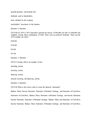 prepaid insurance and prepaid rent.
dividends paid to shareholders.
loans obtained by the company.
stockholders’ investment in the business.
Question 2. Question :
(TCO B) For 2014, CAP Corporation reported net income of $96,000; net sales $1,440,000; and
weighted average shares outstanding of 9,600. There were no preferred dividends. What was the
2014 earnings per share?
$100.00
$150.00
$10.00
$15.00
Question 3. Question :
(TCO C) Issuing debt is an example of a(n)
operating activity.
investing activity.
financing activity.
noncash investing and financing activity.
Question 4. Question :
(TCO D) What is the correct order to create the financial statements?
Balance Sheet, Income Statement, Statement of Retained Earnings, and Statement of Cash flows.
Statement of Cash flows, Balance Sheet, Statement of Retained Earnings, and Income Statement.
Income Statement, Statement of Retained Earnings, Balance Sheet, and Statement of Cash flows.
Income Statement, Balance Sheet, Statement of Retained Earnings, and Statement of Cash flows.
 