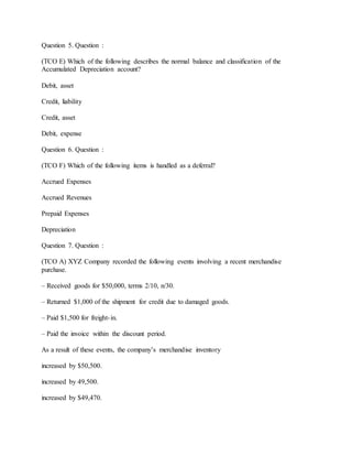 Question 5. Question :
(TCO E) Which of the following describes the normal balance and classification of the
Accumulated Depreciation account?
Debit, asset
Credit, liability
Credit, asset
Debit, expense
Question 6. Question :
(TCO F) Which of the following items is handled as a deferral?
Accrued Expenses
Accrued Revenues
Prepaid Expenses
Depreciation
Question 7. Question :
(TCO A) XYZ Company recorded the following events involving a recent merchandise
purchase.
– Received goods for $50,000, terms 2/10, n/30.
– Returned $1,000 of the shipment for credit due to damaged goods.
– Paid $1,500 for freight-in.
– Paid the invoice within the discount period.
As a result of these events, the company’s merchandise inventory
increased by $50,500.
increased by 49,500.
increased by $49,470.
 