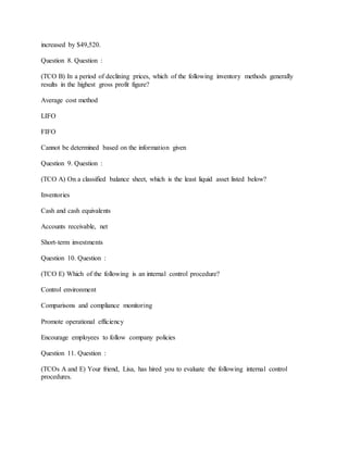 increased by $49,520.
Question 8. Question :
(TCO B) In a period of declining prices, which of the following inventory methods generally
results in the highest gross profit figure?
Average cost method
LIFO
FIFO
Cannot be determined based on the information given
Question 9. Question :
(TCO A) On a classified balance sheet, which is the least liquid asset listed below?
Inventories
Cash and cash equivalents
Accounts receivable, net
Short-term investments
Question 10. Question :
(TCO E) Which of the following is an internal control procedure?
Control environment
Comparisons and compliance monitoring
Promote operational efficiency
Encourage employees to follow company policies
Question 11. Question :
(TCOs A and E) Your friend, Lisa, has hired you to evaluate the following internal control
procedures.
 
