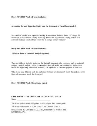 Devry ACCT504 Week 6 Discussion Latest
Accounting for and Reporting Equity and the Statement of Cash Flows (graded)
Stockholders’ equity is an important heading in a corporate Balance Sheet. Let’s begin the
discussion of stockholders’ equity by asking: How is the stockholders’ equity section of a
corporate Balance Sheet different from that in a single-owner business?
Devry ACCT504 Week 7 Discussion Latest
Different Tools of Financial Analysis (graded)
There are different tools for analyzing the financial statements of a company, such as horizontal
analysis, vertical analysis, ratios for measuring financial health and profitability, and so forth.
Before we begin using these tools, however, it is important to know the purpose of each tool.
Why do we need different tools for analyzing the financial statements? Don’t the numbers in the
financial statements speak for themselves?
Devry ACCT504 Week 3 Case Study Latest
CASE STUDY – THE COMPLETE ACCOUNTING CYCLE
Name: ___________________________________
This Case Study is worth 100 points, or 10% of your final course grade.
This Case Study relates to TCOs E and F, and Chapters 2 and 3.
MAKE SURE TO COMPLETE ALL REQUIREMENTS WHICH ARE
LISTED BELOW.
 