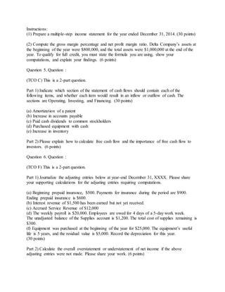 Instructions:
(1) Prepare a multiple-step income statement for the year ended December 31, 2014. (30 points)
(2) Compute the gross margin percentage and net profit margin ratio. Delta Company’s assets at
the beginning of the year were $800,000, and the total assets were $1,000,000 at the end of the
year. To qualify for full credit, you must state the formula you are using, show your
computations, and explain your findings. (6 points)
Question 5. Question :
(TCO C) This is a 2-part question.
Part 1) Indicate which section of the statement of cash flows should contain each of the
following items, and whether each item would result in an inflow or outflow of cash. The
sections are Operating, Investing, and Financing. (30 points)
(a) Amortization of a patent
(b) Increase in accounts payable
(c) Paid cash dividends to common stockholders
(d) Purchased equipment with cash
(e) Increase in inventory
Part 2) Please explain how to calculate free cash flow and the importance of free cash flow to
investors. (6 points)
Question 6. Question :
(TCO F) This is a 2-part question.
Part 1) Journalize the adjusting entries below at year-end December 31, XXXX. Please share
your supporting calculations for the adjusting entries requiring computations.
(a) Beginning prepaid insurance, $500. Payments for insurance during the period are $900.
Ending prepaid insurance is $600.
(b) Interest revenue of $1,500 has been earned but not yet received.
(c) Accrued Service Revenue of $12,000
(d) The weekly payroll is $20,000. Employees are owed for 4 days of a 5-day work week.
The unadjusted balance of the Supplies account is $1,200. The total cost of supplies remaining is
$300.
(f) Equipment was purchased at the beginning of the year for $25,000. The equipment’s useful
life is 5 years, and the residual value is $5,000. Record the depreciation for this year.
(30 points)
Part 2) Calculate the overall overstatement or understatement of net income if the above
adjusting entries were not made. Please share your work. (6 points)
 