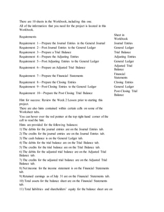 There are 10 sheets in the Workbook, including this one.
All of the information that you need for the project is located in this
Workbook.
Requirements
Sheet in
Workbook
Requirement 1—Prepare the Journal Entries in the General Journal Journal Entries
Requirement 2—Post Journal Entries to the General Ledger General Ledger
Requirement 3—Prepare a Trial Balance Trial Balance
Requirement 4—Prepare the Adjusting Entries Adjusting Entries
Requirement 5—Post Adjusting Entries to the General Ledger General Ledger
Requirement 6—Prepare an Adjusted Trial Balance
Adjusted Trial
Balance
Requirement 7—Prepare the Financial Statements
Financial
Statements
Requirement 8—Prepare the Closing Entries Closing Entries
Requirement 9—Post Closing Entries to the General Ledger General Ledger
Requirement 10—Prepare the Post Closing Trial Balance
Post-Closing Trial
Balance
Hint for success: Review the Week 2 Lesson prior to starting this
project.
There are also hints contained within certain cells on some of the
Worksheet tabs.
You can hover over the red pointer at the top right-hand corner of the
cell to read the hint.
Hints are provided for the following balances:
1) The debits for the journal entries are on the Journal Entries tab.
2) The credits for the journal entries are on the Journal Entries tab.
3) The cash balance is on the General Ledger tab.
4) The debits for the trial balance are on the Trial Balance tab.
5) The credits for the trial balance are on the Trial Balance tab.
6) The debits for the adjusted trial balance are on the Adjusted Trial
Balance tab.
7) The credits for the adjusted trial balance are on the Adjusted Trial
Balance tab.
8) Net income for the income statement is on the Financial Statements
tab.
9) Retained earnings as of July 31 are on the Financial Statements tab.
10) Total assets for the balance sheet are on the Financial Statements
tab.
11) Total liabilities and shareholders’ equity for the balance sheet are on
 