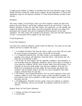 A sample project template is available for download from the Course Resources page’s Course-
Specific Resources section.The sample project compares the ratio performance of Tootsie Roll
and Hershey using the 2014 financial statements of Tootsie Roll and Hershey provided at their
websites.
Description
This course contains a Course Project, where you will be required to submit one draft of the
project at the end of Week 5, and the final completed project at the end of Week 7. Using the
financial statements for Nike, Inc. and Under Armour, Inc.,respectively, you will calculate and
compare the financial ratios listed further down this documentfor the fiscal year ending 2014,
and prepare your comments about the two companies’performancesbased on your ratio
calculations. The entire project will be graded by the instructor at the end of the final submission
in Week 7, and one grade will be assigned for the entire project.
Overall Requirements
For the Final Submission:
Your final Excel workbook submission should contain the following. You cannot use any other
software but Excel to complete this project.
1. 1. A Completed Worksheet Title Page tab, which is really a cover sheet with your name,
the course, the date, your instructor’s name, and the title for the project.
2. 2. A CompletedWorksheetProfiles tab which contains a one-paragraph description
regarding each company with information about their history, what products they sell,
where they are located,and so forth.
3. 3. All 16 ratios for each company with the supporting calculations and commentary on
your Worksheet Ratio tab. Supporting calculations must be shown either as a formula or
as text typed into a different cell.The ratios are listed further down this document. Your
comments for each ratio should include more than just a definition of the ratio.You
should focus on interpreting each ratio number for each company and support your
comments with the numbers found in the ratios.You need to specifically state which
company performed better for each ratio.
4. 4. The Summary and ConclusionsWorksheet tab is an overall comparison of how each
company compares in terms of the major category of ratios described in Chapter 13 of
your textbook.A nice way to conclude is to state which company you think is the better
investment and why.
5. 5. The Bibliography Worksheet tab must contain at least your textbook as a reference.
Any other information that you use to profile the companies should also be cited as a
reference.
Required Ratios for Final Project Submission
1. 1. Earnings per Share of Common Stock
2. 2. Current Ratio
 