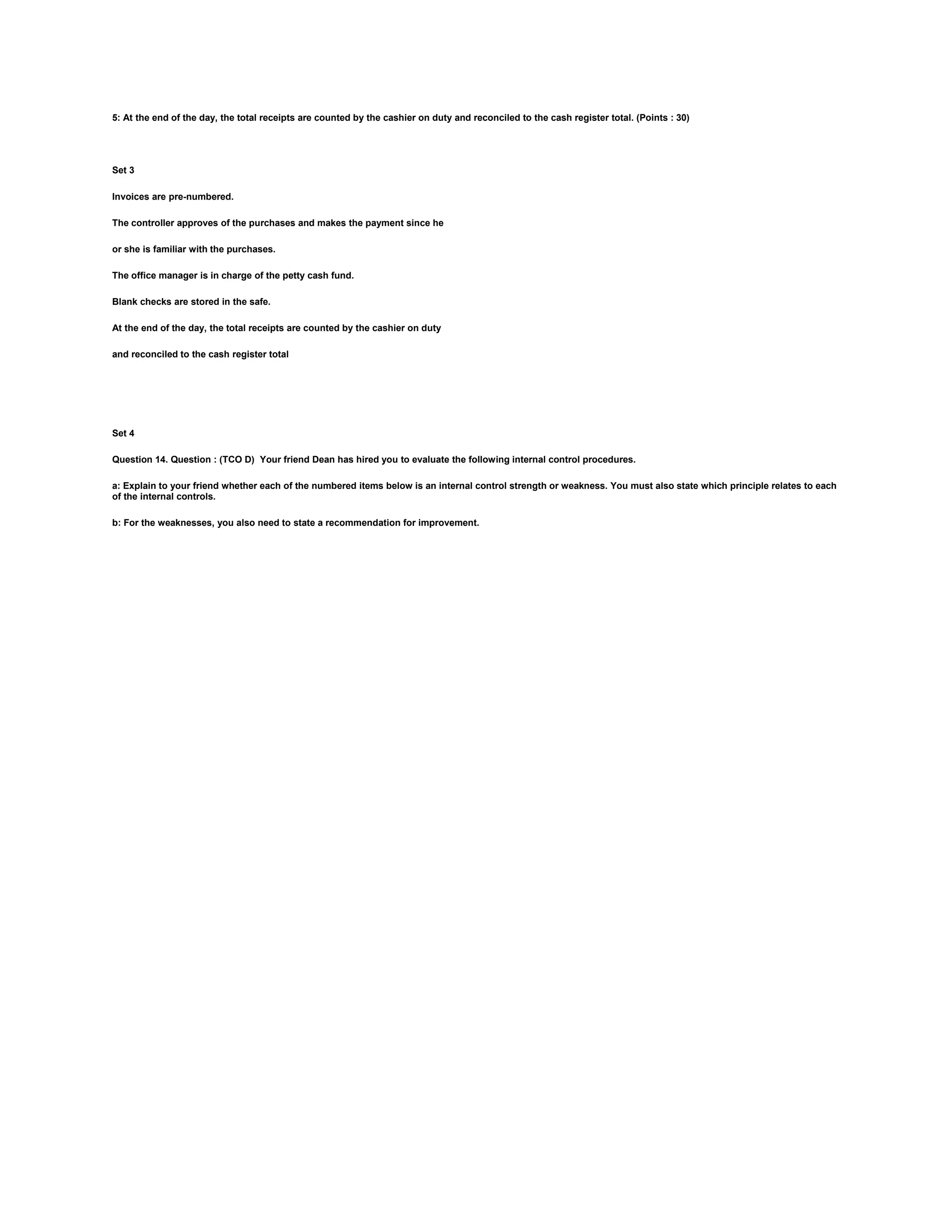 5: At the end of the day, the total receipts are counted by the cashier on duty and reconciled to the cash register total. (Points : 30)
Set 3
Invoices are pre-numbered.
The controller approves of the purchases and makes the payment since he
or she is familiar with the purchases.
The office manager is in charge of the petty cash fund.
Blank checks are stored in the safe.
At the end of the day, the total receipts are counted by the cashier on duty
and reconciled to the cash register total
Set 4
Question 14. Question : (TCO D) Your friend Dean has hired you to evaluate the following internal control procedures.
a: Explain to your friend whether each of the numbered items below is an internal control strength or weakness. You must also state which principle relates to each
of the internal controls.
b: For the weaknesses, you also need to state a recommendation for improvement.
 