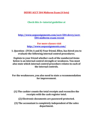 DEVRY ACCT 504 Midterm Exam (4 Sets)
Check this A+ tutorial guideline at
http://www.uopassignments.com/acct-504-devry/acct-
504-midterm-exam-recent
For more classes visit
http://www.uopassignments.com/
1. Question : (TCOs A and E) Your friend, Ellen, has hired you to
evaluate the following internal control procedures.
Explain to your friend whether each of the numbered items
below is an internal control strength or weakness. You must
also state which internal control procedure relates to each of
the internal controls.
For the weaknesses, you also need to state a recommendation
for improvement.
(1) The cashier counts the total receipts and reconciles the
receipts with the cash register total.
(2) Electronic documents are password-protected.
(3) The accountant is completely independent of the sales
department.
 