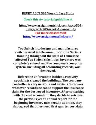 DEVRY ACCT 505 Week 1 Case Study
Check this A+ tutorial guideline at
http://www.assignmentclick.com/acct-505-
devry/acct-505-week-1-case-study
For more classes visit
http://www.assignmentclick.com/
Top Switch Inc. designs and manufactures
switches used in telecommunications. Serious
flooding throughout the state of Tennessee
affected Top Switch’s facilities. Inventory was
completely ruined, and the company’s computer
system, including all accounting records, was
destroyed.
Before the unfortunate incident, recovery
specialists cleaned the buildings. The company
controller is very nervous and anxious to recover
whatever records he can to support the insurance
claim for the destroyed inventory. After consulting
with the cost accountant, they decide to retrieve
the previous year’s annual report for the
beginning inventory numbers. In addition, they
also agreed that they need first quarter cost data.
 