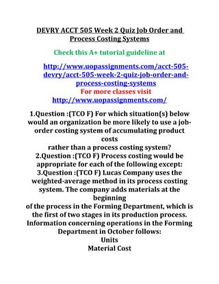 DEVRY ACCT 505 Week 2 Quiz Job Order and
Process Costing Systems
Check this A+ tutorial guideline at
http://www.uopassignments.com/acct-505-
devry/acct-505-week-2-quiz-job-order-and-
process-costing-systems
For more classes visit
http://www.uopassignments.com/
1.Question :(TCO F) For which situation(s) below
would an organization be more likely to use a job-
order costing system of accumulating product
costs
rather than a process costing system?
2.Question :(TCO F) Process costing would be
appropriate for each of the following except:
3.Question :(TCO F) Lucas Company uses the
weighted-average method in its process costing
system. The company adds materials at the
beginning
of the process in the Forming Department, which is
the first of two stages in its production process.
Information concerning operations in the Forming
Department in October follows:
Units
Material Cost
 