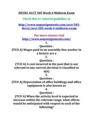DEVRY ACCT 505 Week 4 Midterm Exam
Check this A+ tutorial guideline at
http://www.uopassignments.com/acct-505-
devry/acct-505-week-4-midterm-exam
For more classes visit
http://www.uopassignments.com/
1.
Question :
(TCO A) Wages paid to an assembly line worker in
a factory are a
2.
Question :
(TCO A) A cost incurred in the past that is not
relevant to any current decision is classified as
a(n)
3.
Question :
(TCO A) Depreciation of office buildings and office
equipment is also known as
4.
Question :
(TCO A) When the activity level is expected to
increase within the relevant range, what effects
would be anticipated with respect to each of the
following?
 