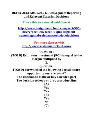 DEVRY ACCT 505 Week 6 Quiz Segment Reporting
and Relevant Costs for Decisions
Check this A+ tutorial guideline at
http://www.assignmentcloud.com/acct-505-
devry/acct-505-week-6-quiz-segment-
reporting-and-relevant-costs-for-decisions
For more classes visit
http://www.assignmentcloud.com/
Question :
(TCO D) Return on investment (ROI) is equal to the
margin multiplied by
2.
Question :
(TCO D) For which of the following decisions are
opportunity costs relevant?
The decision to make or buy a needed part
The desision to keep or drop a product line
(A)
Yes
Yes
(B)
Yes
No
(C)
 