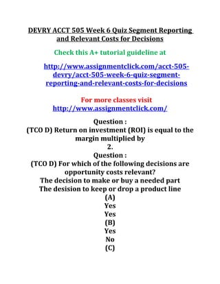 DEVRY ACCT 505 Week 6 Quiz Segment Reporting
and Relevant Costs for Decisions
Check this A+ tutorial guideline at
http://www.assignmentclick.com/acct-505-
devry/acct-505-week-6-quiz-segment-
reporting-and-relevant-costs-for-decisions
For more classes visit
http://www.assignmentclick.com/
Question :
(TCO D) Return on investment (ROI) is equal to the
margin multiplied by
2.
Question :
(TCO D) For which of the following decisions are
opportunity costs relevant?
The decision to make or buy a needed part
The desision to keep or drop a product line
(A)
Yes
Yes
(B)
Yes
No
(C)
 
