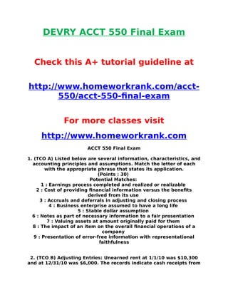 DEVRY ACCT 550 Final Exam
Check this A+ tutorial guideline at
http://www.homeworkrank.com/acct-
550/acct-550-final-exam
For more classes visit
http://www.homeworkrank.com
ACCT 550 Final Exam
1. (TCO A) Listed below are several information, characteristics, and
accounting principles and assumptions. Match the letter of each
with the appropriate phrase that states its application.
(Points : 30)
Potential Matches:
1 : Earnings process completed and realized or realizable
2 : Cost of providing financial information versus the benefits
derived from its use
3 : Accruals and deferrals in adjusting and closing process
4 : Business enterprise assumed to have a long life
5 : Stable dollar assumption
6 : Notes as part of necessary information to a fair presentation
7 : Valuing assets at amount originally paid for them
8 : The impact of an item on the overall financial operations of a
company
9 : Presentation of error-free information with representational
faithfulness
2. (TCO B) Adjusting Entries: Unearned rent at 1/1/10 was $10,300
and at 12/31/10 was $6,000. The records indicate cash receipts from
 