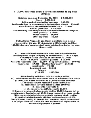 8. (TCO C) Presented below is information related to Big Blast
Company.
Retained earnings, December 31, 2010 $ 2,350,000
Sales 2,600,000
Selling and administrative expenses 240,000
Earthquake loss (pre-tax) on plant (extraordinary item) 250,000
Cash dividends declared on common stock 53,600
Cost of good sold 1,000,000
Gain resulting from computation error on depreciation charge in
2009 (pre-tax) 520,000
Other revenue 80,000
Other expenses 50,000
Instructions: Prepare in good form a multiple-step income
statement for the year 2011. Assume a 30% tax rate and that
100,000 shares of common stock were outstanding during the year.
(Points : 40)
9. (TCO D) The following balance sheet was prepared by the
bookkeeper for Purple Company as of December 31, 2011 Purple
Company Balance Sheet as of December 31, 2011:
Cash $ 80,000 Accounts payable $ 75,000
Accounts receivable (net) 52,200 Long-term liabilities 100,000
Inventories 57,000 Stockholders' equity 218,500
Investments 76,300
Equipment (net) 96,000
Patents
$393,500 $393,500
The following additional information is provided:
(1) Cash includes the cash surrender value of a life insurance policy
$12,000, and a bank overdraft of $2,500 has been deducted.
(2) The net accounts receivable balance includes:
(a) accounts receivable debit balances $60,000;
(b) accounts receivable 0;
(c) allowance for doubtful accounts $3,800.
(3) Inventories do not include goods costing $3,000 shipped out on
consignment. Receivables of $3,000 were recorded on these goods.
(4) Investments include investments in common stock, trading
$13,000, available-for-sale $48,300, and franchises $15,000.
(5) Equipment costing $5,000 with accumulated depreciation $4,000
is no longer used and is held for sale. Accumulated depreciation on
the other equipment is $40,000.
 