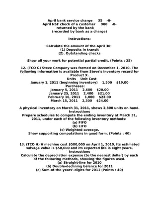 April bank service charge 35 -0-
April NSF check of a customer 900 -0-
returned by the bank
(recorded by bank as a charge)
Instructions:
Calculate the amount of the April 30:
(1) Deposits in transit
(2). Outstanding checks
Show all your work for potential partial credit. (Points : 25)
12. (TCO G) Steve Company was formed on December 1, 2010. The
following information is available from Steve's inventory record for
Product X.
Units Unit Cost
January 1, 2011 (beginning inventory) 1,500 $19.00
Purchases:
January 5, 2011 2,600 $20.00
January 25, 2011 2,400 $21.00
February 16, 2011 1,000 $22.00
March 15, 2011 2,300 $24.00
A physical inventory on March 31, 2011, shows 2,800 units on hand.
Instructions
Prepare schedules to compute the ending inventory at March 31,
2011, under each of the following inventory methods:
(a) FIFO
(b) LIFO
(c) Weighted-average.
Show supporting computations in good form. (Points : 40)
13. (TCO H) A machine cost $500,000 on April 1, 2010. Its estimated
salvage value is $50,000 and its expected life is eight years.
Instructions
Calculate the depreciation expense (to the nearest dollar) by each
of the following methods, showing the figures used.
(a) Straight-line for 2010
(b) Double-declining balance for 2011
(c) Sum-of-the-years'-digits for 2011 (Points : 40)
 