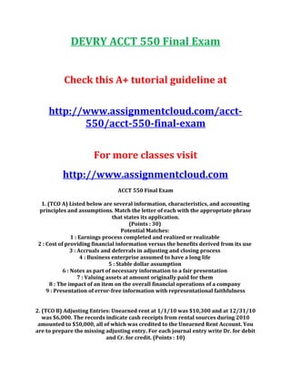 DEVRY ACCT 550 Final Exam
Check this A+ tutorial guideline at
http://www.assignmentcloud.com/acct-
550/acct-550-final-exam
For more classes visit
http://www.assignmentcloud.com
ACCT 550 Final Exam
1. (TCO A) Listed below are several information, characteristics, and accounting
principles and assumptions. Match the letter of each with the appropriate phrase
that states its application.
(Points : 30)
Potential Matches:
1 : Earnings process completed and realized or realizable
2 : Cost of providing financial information versus the benefits derived from its use
3 : Accruals and deferrals in adjusting and closing process
4 : Business enterprise assumed to have a long life
5 : Stable dollar assumption
6 : Notes as part of necessary information to a fair presentation
7 : Valuing assets at amount originally paid for them
8 : The impact of an item on the overall financial operations of a company
9 : Presentation of error-free information with representational faithfulness
2. (TCO B) Adjusting Entries: Unearned rent at 1/1/10 was $10,300 and at 12/31/10
was $6,000. The records indicate cash receipts from rental sources during 2010
amounted to $50,000, all of which was credited to the Unearned Rent Account. You
are to prepare the missing adjusting entry. For each journal entry write Dr. for debit
and Cr. for credit. (Points : 10)
 