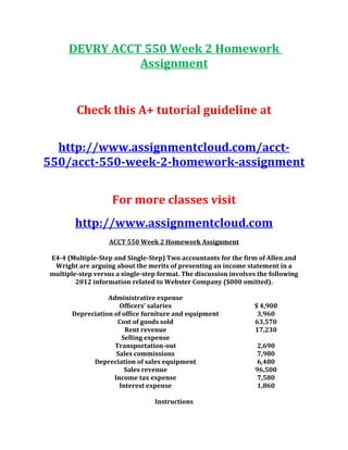 DEVRY ACCT 550 Week 2 Homework
Assignment
Check this A+ tutorial guideline at
http://www.assignmentcloud.com/acct-
550/acct-550-week-2-homework-assignment
For more classes visit
http://www.assignmentcloud.com
ACCT 550 Week 2 Homework Assignment
E4-4 (Multiple-Step and Single-Step) Two accountants for the firm of Allen and
Wright are arguing about the merits of presenting an income statement in a
multiple-step versus a single-step format. The discussion involves the following
2012 information related to Webster Company ($000 omitted).
Administrative expense
Officers’ salaries $ 4,900
Depreciation of office furniture and equipment 3,960
Cost of goods sold 63,570
Rent revenue 17,230
Selling expense
Transportation-out 2,690
Sales commissions 7,980
Depreciation of sales equipment 6,480
Sales revenue 96,500
Income tax expense 7,580
Interest expense 1,860
Instructions
 
