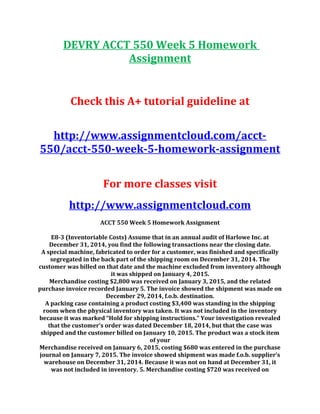 DEVRY ACCT 550 Week 5 Homework
Assignment
Check this A+ tutorial guideline at
http://www.assignmentcloud.com/acct-
550/acct-550-week-5-homework-assignment
For more classes visit
http://www.assignmentcloud.com
ACCT 550 Week 5 Homework Assignment
E8-3 (Inventoriable Costs) Assume that in an annual audit of Harlowe Inc. at
December 31, 2014, you find the following transactions near the closing date.
A special machine, fabricated to order for a customer, was finished and specifically
segregated in the back part of the shipping room on December 31, 2014. The
customer was billed on that date and the machine excluded from inventory although
it was shipped on January 4, 2015.
Merchandise costing $2,800 was received on January 3, 2015, and the related
purchase invoice recorded January 5. The invoice showed the shipment was made on
December 29, 2014, f.o.b. destination.
A packing case containing a product costing $3,400 was standing in the shipping
room when the physical inventory was taken. It was not included in the inventory
because it was marked “Hold for shipping instructions.” Your investigation revealed
that the customer’s order was dated December 18, 2014, but that the case was
shipped and the customer billed on January 10, 2015. The product was a stock item
of your
Merchandise received on January 6, 2015, costing $680 was entered in the purchase
journal on January 7, 2015. The invoice showed shipment was made f.o.b. supplier’s
warehouse on December 31, 2014. Because it was not on hand at December 31, it
was not included in inventory. 5. Merchandise costing $720 was received on
 