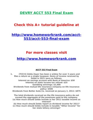 DEVRY ACCT 553 Final Exam
Check this A+ tutorial guideline at
http://www.homeworkrank.com/acct-
553/acct-553-final-exam
For more classes visit
http://www.homeworkrank.com
ACCT 553 Final Exam
1. (TCO E) Zelda Zayer has been a widow for over 3 years and
files a return as a single taxpayer. Items of income received by
Zelda in 2011 were as follows.
Interest on savings account with Bank of America: $50
Interest on state income tax refund: $25
Gambling winnings: $2,400
Dividends from mutual life insurance company on life insurance
policy: $500
Dividends from Better Auto Co. received on January 2, 2011: $875
The total dividends received on the life insurance policy do not
exceed the aggregate of the premiums paid to the company.
(a) How much should Zelda include in her 2011 taxable income as
interest?
(b) How much should Zelda report as dividend income for 2011?
(c) How much should Zelda include in taxable “Other Income” for
her state lottery winnings?
 