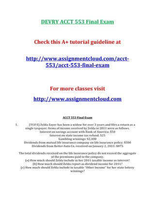DEVRY ACCT 553 Final Exam
Check this A+ tutorial guideline at
http://www.assignmentcloud.com/acct-
553/acct-553-final-exam
For more classes visit
http://www.assignmentcloud.com
ACCT 553 Final Exam
1. (TCO E) Zelda Zayer has been a widow for over 3 years and files a return as a
single taxpayer. Items of income received by Zelda in 2011 were as follows.
Interest on savings account with Bank of America: $50
Interest on state income tax refund: $25
Gambling winnings: $2,400
Dividends from mutual life insurance company on life insurance policy: $500
Dividends from Better Auto Co. received on January 2, 2011: $875
The total dividends received on the life insurance policy do not exceed the aggregate
of the premiums paid to the company.
(a) How much should Zelda include in her 2011 taxable income as interest?
(b) How much should Zelda report as dividend income for 2011?
(c) How much should Zelda include in taxable “Other Income” for her state lottery
winnings?
 
