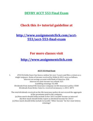 DEVRY ACCT 553 Final Exam
Check this A+ tutorial guideline at
http://www.assignmentclick.com/acct-
553/acct-553-final-exam
For more classes visit
http://www.assignmentclick.com
ACCT 553 Final Exam
1. (TCO E) Zelda Zayer has been a widow for over 3 years and files a return as a
single taxpayer. Items of income received by Zelda in 2011 were as follows.
Interest on savings account with Bank of America: $50
Interest on state income tax refund: $25
Gambling winnings: $2,400
Dividends from mutual life insurance company on life insurance policy: $500
Dividends from Better Auto Co. received on January 2, 2011: $875
The total dividends received on the life insurance policy do not exceed the aggregate
of the premiums paid to the company.
(a) How much should Zelda include in her 2011 taxable income as interest?
(b) How much should Zelda report as dividend income for 2011?
(c) How much should Zelda include in taxable “Other Income” for her state lottery
winnings?
 