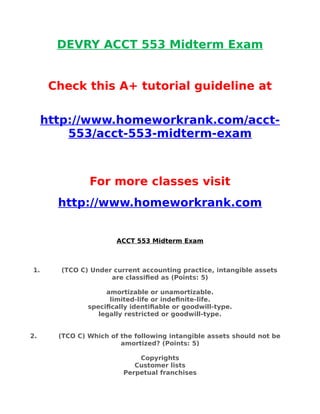 DEVRY ACCT 553 Midterm Exam
Check this A+ tutorial guideline at
http://www.homeworkrank.com/acct-
553/acct-553-midterm-exam
For more classes visit
http://www.homeworkrank.com
ACCT 553 Midterm Exam
1. (TCO C) Under current accounting practice, intangible assets
are classified as (Points: 5)
amortizable or unamortizable.
limited-life or indefinite-life.
specifically identifiable or goodwill-type.
legally restricted or goodwill-type.
2. (TCO C) Which of the following intangible assets should not be
amortized? (Points: 5)
Copyrights
Customer lists
Perpetual franchises
 