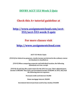 DEVRY ACCT 553 Week 5 Quiz
Check this A+ tutorial guideline at
http://www.assignmentcloud.com/acct-
553/acct-553-week-5-quiz
For more classes visit
http://www.assignmentcloud.com
ACCT 553 Week 5 Quiz
(TCO E) For federal tax purposes, royalty income not derived in the ordinary course
of a business is classified as:
(TCO F) When comparing corporate and individual taxation, the following
statements are true, except:
(TCO H) Al and Amy file a joint return for the 2012 tax year. Their adjusted gross
income is $80,000. They had a net investment income of $8,000. In 2012, they had
the following interest expenses:
Personal credit card interest: $4,000
Home mortgage interest: $8,000
Investment interest (on loans used to buy stocks): $10,000
 