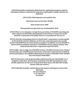 (TCO B) Charitable contribution deductions for capital gains property made by
individuals without a reduction for long-term capital gains to public charities are
limited to:
(TCO A) The following taxes were paid by Tim:
Real estate taxes on his home: $2,000
State income taxes: $900
State gasoline tax (personal use of automobile): $150
(TCO F) Hoover, Inc. had gross receipts from operations of $230,000, operating and
other expenses of $310,000, and dividends received from a 45 percent-owned
domestic corporation of $120,000. Hoover’s tax position for the year is:
(TCO G) All of the outstanding stock of a closely held C corporation is owned equally
by David Smith and Steve Bufusno. In 2012, the corporation generates taxable
income of $30,000 from its active business activities. In addition, it earns $20,000 of
interest from investments and incurs a $40,000 loss from a passive activity. How
much income does the C corporation report for 2012?
(TCO G) Mike, who is single, has $100,000 of salary, $15,000 of income from a limited
partnership, and a $30,000 passive loss from a real estate rental activity in which he
actively participates. His modified adjusted gross income is $100,000. Of the $30,000
loss, how much is deductible?
(TCO F) Pam owns a sole proprietorship, and Kevin is the sole shareholder of a C
(regular) corporation. Each business sustained a $16,000 operating loss and a
$2,500 capital loss for the year. Evaluate how these losses will affect the taxable
income of the two owners?
(TCO G) Briefly (1) define and (2) discuss the purpose and impact of each of the
following:
net operating loss
b. at-risk rules
tax shelter
 