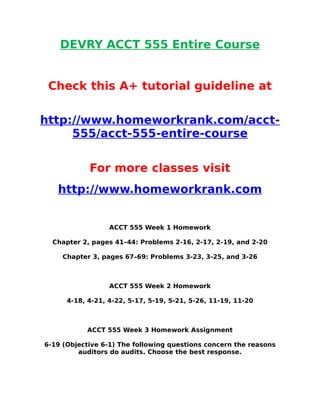 DEVRY ACCT 555 Entire Course
Check this A+ tutorial guideline at
http://www.homeworkrank.com/acct-
555/acct-555-entire-course
For more classes visit
http://www.homeworkrank.com
ACCT 555 Week 1 Homework
Chapter 2, pages 41–44: Problems 2-16, 2-17, 2-19, and 2-20
Chapter 3, pages 67–69: Problems 3-23, 3-25, and 3-26
ACCT 555 Week 2 Homework
4-18, 4-21, 4-22, 5-17, 5-19, 5-21, 5-26, 11-19, 11-20
ACCT 555 Week 3 Homework Assignment
6-19 (Objective 6-1) The following questions concern the reasons
auditors do audits. Choose the best response.
 