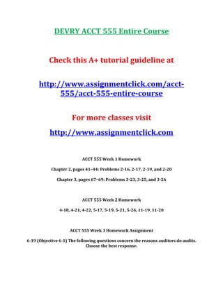 DEVRY ACCT 555 Entire Course
Check this A+ tutorial guideline at
http://www.assignmentclick.com/acct-
555/acct-555-entire-course
For more classes visit
http://www.assignmentclick.com
ACCT 555 Week 1 Homework
Chapter 2, pages 41–44: Problems 2-16, 2-17, 2-19, and 2-20
Chapter 3, pages 67–69: Problems 3-23, 3-25, and 3-26
ACCT 555 Week 2 Homework
4-18, 4-21, 4-22, 5-17, 5-19, 5-21, 5-26, 11-19, 11-20
ACCT 555 Week 3 Homework Assignment
6-19 (Objective 6-1) The following questions concern the reasons auditors do audits.
Choose the best response.
 